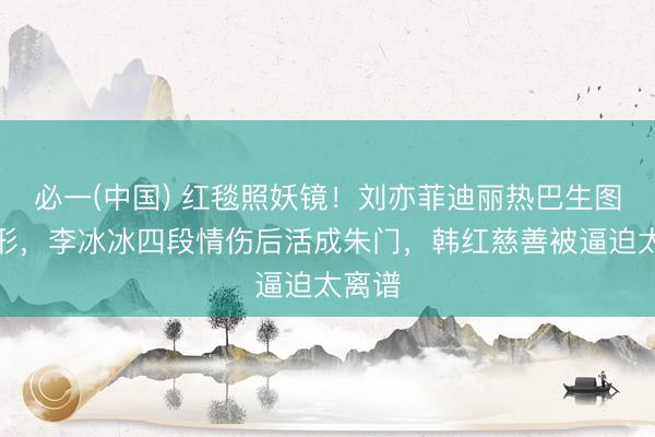 必一(中国) 红毯照妖镜！刘亦菲迪丽热巴生图现原形，李冰冰四段情伤后活成朱门，韩红慈善被逼迫太离谱