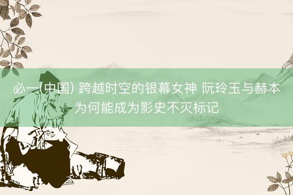 必一(中国) 跨越时空的银幕女神 阮玲玉与赫本为何能成为影史不灭标记
