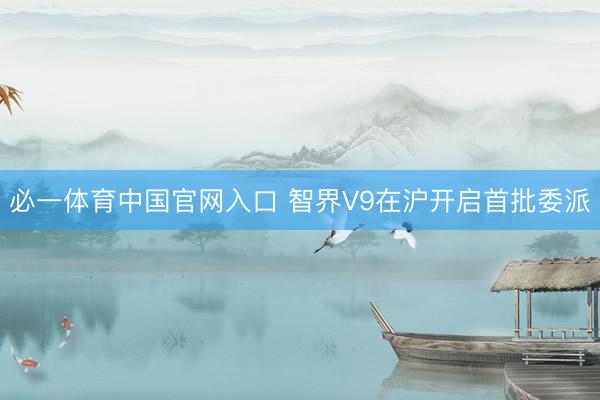 必一体育中国官网入口 智界V9在沪开启首批委派