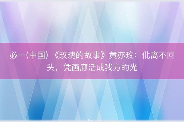 必一(中国) 《玫瑰的故事》黄亦玫：仳离不回头，凭画廊活成我方的光