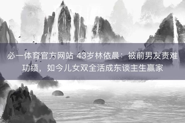 必一体育官方网站 43岁林依晨：被前男友责难功绩，如今儿女双全活成东谈主生赢家