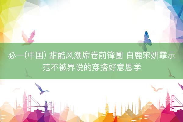 必一(中国) 甜酷风潮席卷前锋圈 白鹿宋妍霏示范不被界说的穿搭好意思学