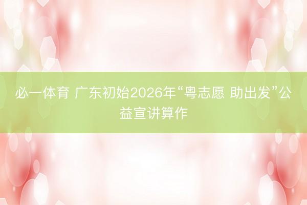 必一体育 广东初始2026年“粤志愿 助出发”公益宣讲算作
