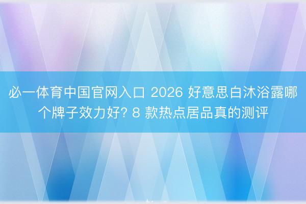 必一体育中国官网入口 2026 好意思白沐浴露哪个牌子效力好? 8 款热点居品真的测评