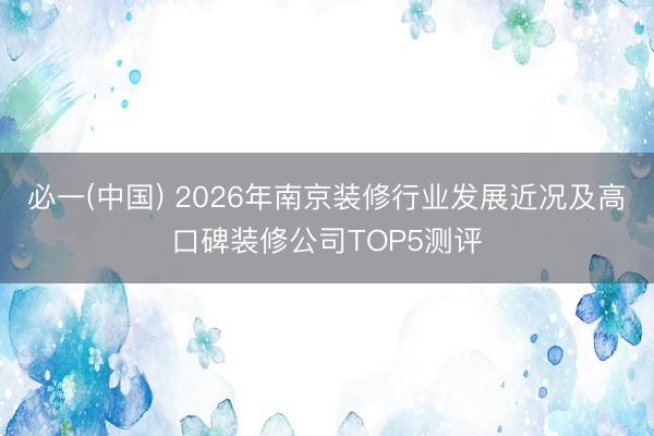 必一(中国) 2026年南京装修行业发展近况及高口碑装修公司TOP5测评