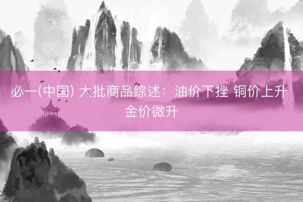 必一(中国) 大批商品综述:油价下挫 铜价上升 金价微升