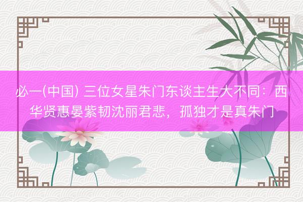必一(中国) 三位女星朱门东谈主生大不同：西华贤惠晏紫韧沈丽君悲，孤独才是真朱门
