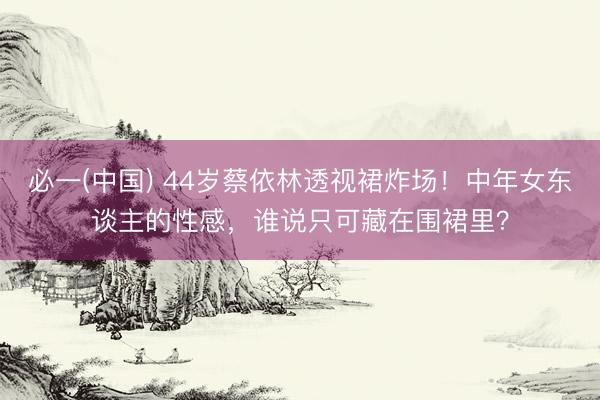 必一(中国) 44岁蔡依林透视裙炸场！中年女东谈主的性感，谁说只可藏在围裙里？