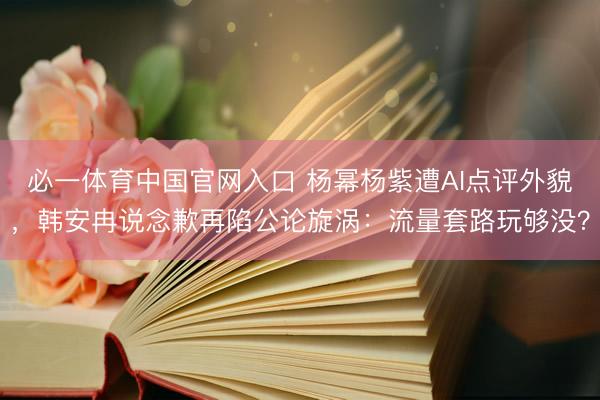 必一体育中国官网入口 杨幂杨紫遭AI点评外貌，韩安冉说念歉再陷公论旋涡：流量套路玩够没？