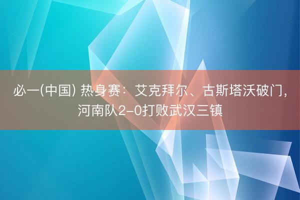 必一(中国) 热身赛：艾克拜尔、古斯塔沃破门，河南队2-0打败武汉三镇