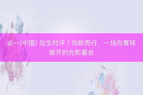 必一(中国) 后生时评｜向新而行，一场向寰球掀开的光影嘉会