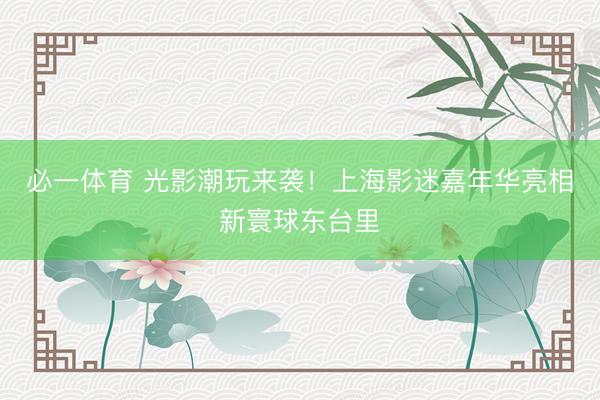 必一体育 光影潮玩来袭！上海影迷嘉年华亮相新寰球东台里