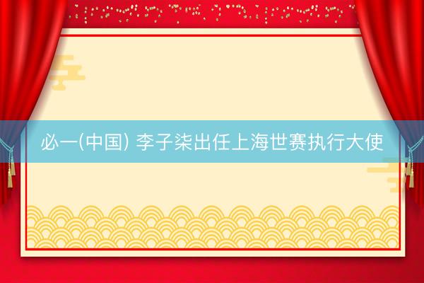必一(中国) 李子柒出任上海世赛执行大使