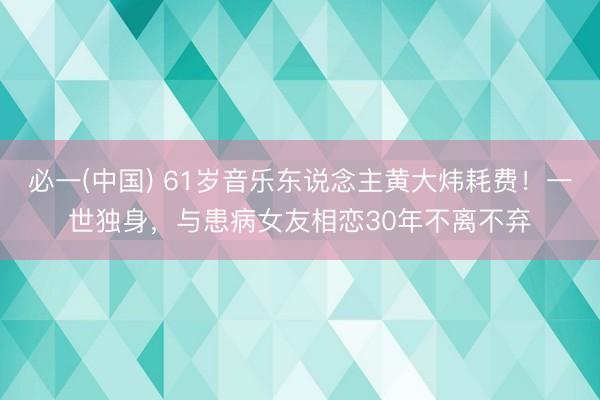 必一(中国) 61岁音乐东说念主黄大炜耗费！一世独身，与患病女友相恋30年不离不弃