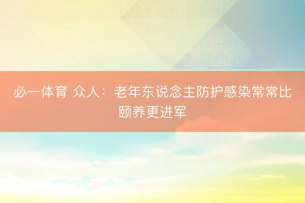 必一体育 众人：老年东说念主防护感染常常比颐养更进军
