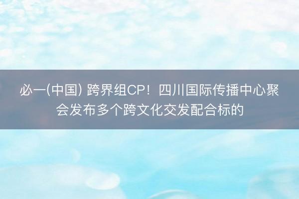 必一(中国) 跨界组CP！四川国际传播中心聚会发布多个跨文化交发配合标的