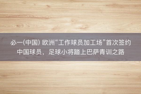必一(中国) 欧洲“工作球员加工场”首次签约中国球员，足球小将踏上巴萨青训之路