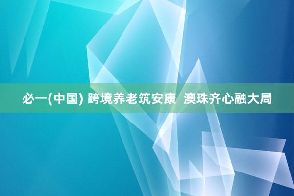必一(中国) 跨境养老筑安康  澳珠齐心融大局