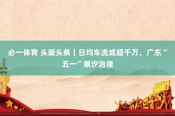 必一体育 头版头条｜日均车流或超千万，广东“五一”潮汐治堵