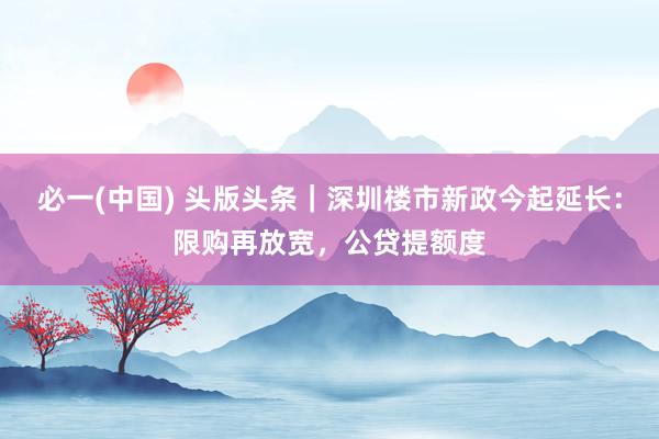 必一(中国) 头版头条｜深圳楼市新政今起延长：限购再放宽，公贷提额度