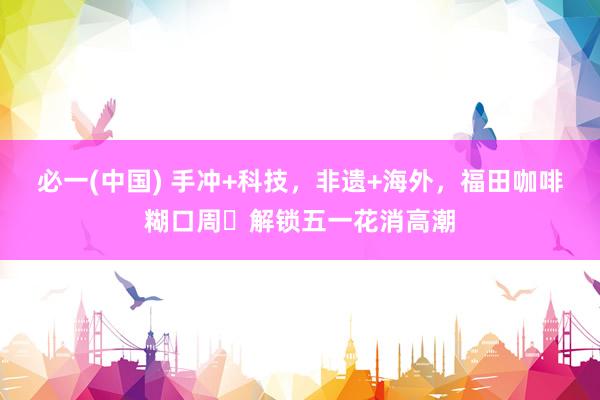 必一(中国) 手冲+科技，非遗+海外，福田咖啡糊口周​解锁五一花消高潮