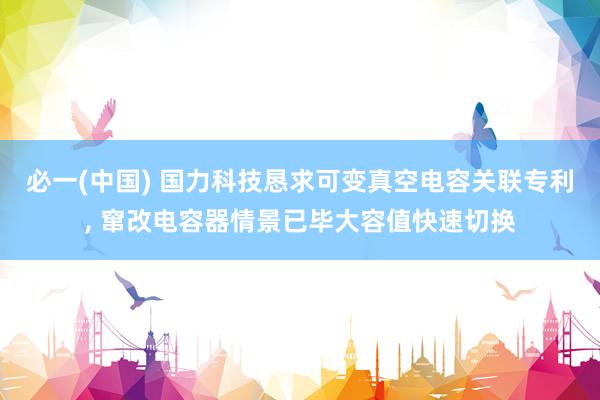 必一(中国) 国力科技恳求可变真空电容关联专利， 窜改电容器情景已毕大容值快速切换