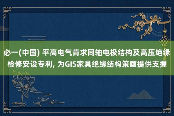 必一(中国) 平高电气肯求同轴电极结构及高压绝缘检修安设专利， 为GIS家具绝缘结构策画提供支握