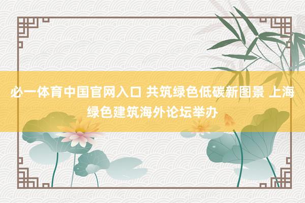 必一体育中国官网入口 共筑绿色低碳新图景 上海绿色建筑海外论坛举办