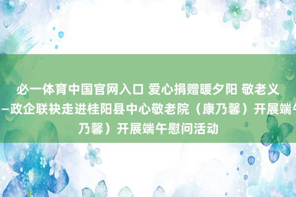 必一体育中国官网入口 爱心捐赠暖夕阳 敬老义举润桑榆——政企联袂走进桂阳县中心敬老院(康乃馨)开展端午慰问活动