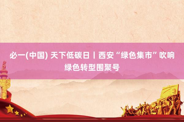 必一(中国) 天下低碳日丨西安“绿色集市”吹响绿色转型围聚号