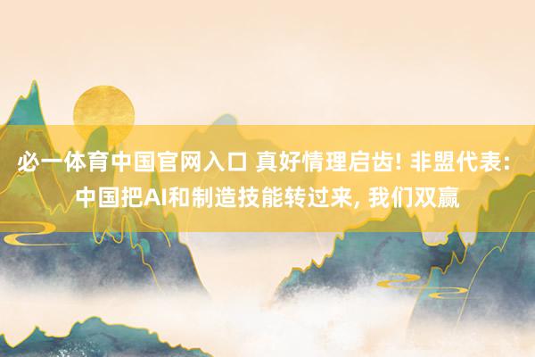 必一体育中国官网入口 真好情理启齿! 非盟代表: 中国把AI和制造技能转过来， 我们双赢