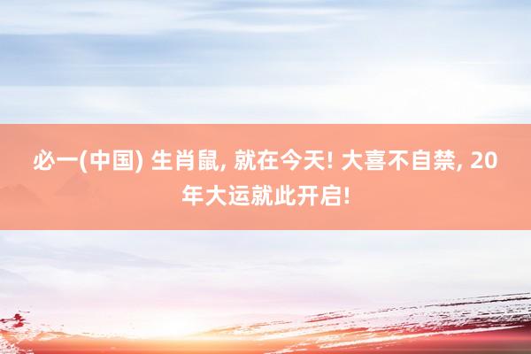 必一(中国) 生肖鼠， 就在今天! 大喜不自禁， 20年大运就此开启!