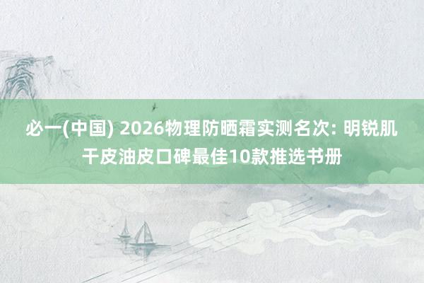 必一(中国) 2026物理防晒霜实测名次: 明锐肌干皮油皮口碑最佳10款推选书册