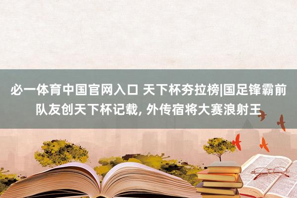 必一体育中国官网入口 天下杯夯拉榜|国足锋霸前队友创天下杯记载, 外传宿将大赛浪射王