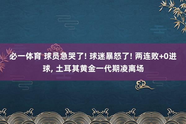 必一体育 球员急哭了! 球迷暴怒了! 两连败+0进球, 土耳其黄金一代期凌离场
